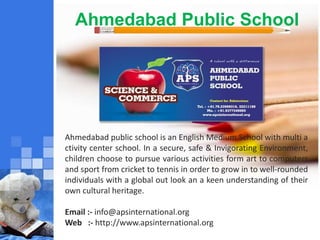 Ahmedabad Public School
Ahmedabad public school is an English Medium School with multi a
ctivity center school. In a secure, safe & Invigorating Environment,
children choose to pursue various activities form art to computers
and sport from cricket to tennis in order to grow in to well-rounded
individuals with a global out look an a keen understanding of their
own cultural heritage.
Email :- info@apsinternational.org
Web :- http://www.apsinternational.org
 