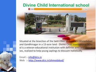 Divine Child International school
Situated at the bisection of the twin cities of Gujarat – Ahmedabad
and Gandhinagar in a 13-acre land - Divine Child International Scho
ol is a veteran educational institution with definite aims and objecti
ves, realized to help young saplings to blossom holistically.
Email :- info@dcis.in
Web :- http://www.dcis.in/ahmedabad/
 