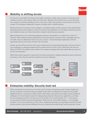 Mobility is shifting terrain
    It’s the price of portability. No longer does today’s workforce simply require access to business email,
    calendar functions, and contacts while out of the office. Because work and life are now more fluid than
    ever, people are working at literally any hour of the day or night—and anywhere a smart device can pick up
    a signal. True employee collaboration requires a broader suite of mobile solutions.

    Mobile phones have evolved into ultra-intelligent, and highly portable, mobile computers with sophisticated
    operating systems and the ability to connect to networks and applications. In the larger evolutionary picture,
    smart tablets are also now firmly entrenched in today’s mobile business scenarios.

    Agile businesses are now connecting employees, partners, and suppliers—no matter how remote—to
    Intranets, Web-enabled enterprise applications, document sharing, corporate instant messaging services,
    a broader range of collaboration tools, and, soon, custom, in-house-developed applications. All with
    appropriate security and control. At least, that’s the hope.

    Another key trend: Price points for both smart mobile devices and associated data plans continue to fall, so
    most employees are already equipped with the popular devices of their choice. What does this mean for
    CIOs and CFOs? The ability to shave millions from enterprise budgets that have traditionally been spent on
    devices and data plans.

    While these trends represent an opportunity for smart businesses to rapidly accelerate the pace of business
    and reduce costs, they also represent significant security challenges.



                            Contacts                                                             Your
         Browser 
         Access                              Voice Mail                                          Device
                                                                                                 Here.
                           Calendar
                                                                                                 Good supports 
                                                                                                               
          E-mail                             Document                                            hundreds of 
                                             Sharing                                             devices.

                            IM & SN
                                                                                              Anytime Anywhere




    Enterprise mobility: Security level red
    CIOs consistently rank security as one of their top IT priorities. As well they should. Today’s heightened
    security conditions in both the analog and digital worlds add to the likelihood of mobile security threats.
    Misplaced devices. Lost devices. Stolen devices. But today’s smart phones and tablets present additional
    challenges to IT administrators taxed with safeguarding enterprise infrastructure, applications, and data.
    As more employees buy their own devices and carrier plans, the consumerization of IT – or the access
    of corporate information by personal applications, Web services, and mobile hardware – is increasingly
    prevalent. To be more productive out of the office, employees frequently, and unwittingly, forward their email
    and documents to their personal Webmail accounts, inadvertently undermining IT security policies. In most



Good Technology     866-7-BE-GOOD      www.good.com                         Securing Business Mobility               2
 