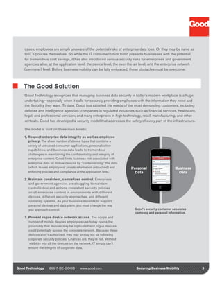 cases, employees are simply unaware of the potential risks of enterprise data loss. Or they may be naive as
    to IT’s policies themselves. So while the IT consumerization trend presents businesses with the potential
    for tremendous cost savings, it has also introduced serious security risks for enterprises and government
    agencies alike, at the application level, the device level, the over-the-air level, and the enterprise network
    (perimeter) level. Before business mobility can be fully embraced, these obstacles must be overcome.



    The Good Solution
    Good Technology recognizes that managing business data security in today’s modern workplace is a huge
    undertaking—especially when it calls for securely providing employees with the information they need and
    the flexibility they want. To date, Good has satisfied the needs of the most demanding customers, including
    defense and intelligence agencies; companies in regulated industries such as financial services, healthcare,
    legal, and professional services; and many enterprises in high technology, retail, manufacturing, and other
    verticals. Good has developed a security model that addresses the safety of every part of the infrastructure.

    The model is built on three main tenets:

    1. Respect enterprise data integrity as well as employee
       privacy. The sheer number of device types that combine a
       variety of untrusted consumer applications, personalization
       capabilities, and business data leads to tremendous
       challenges in maintaining the confidentiality and integrity of
       enterprise content. Good limits business risk associated with
       enterprise data on mobile devices by “containerizing” the data
       (which leaves employees’ private information untouched) and       Personal                     Business
       enforcing policies and compliance at the application level.         Data                         Data
    2. Maintain consistent, centralized control. Enterprises
       and government agencies are struggling to maintain
       centralization and enforce consistent security policies
       on all enterprise content in environments with different
       devices, different security approaches, and different
       operating systems. As your business expands to support
       personal devices and data plans, you must change the way
       you approach control.                                               Good’s security container separates
                                                                           company and personal information.
    3. Prevent rogue device network access. The scope and
       number of mobile devices employees use today opens the
       possibility that devices may be replicated and rogue devices
       could potentially access the corporate network. Because these
       devices aren’t authorized, they may or may not be following
       corporate security policies. Chances are, they’re not. Without
       visibility into all the devices on the network, IT simply can’t
       ensure the integrity of corporate data.




Good Technology      866-7-BE-GOOD         www.good.com                     Securing Business Mobility               3
 