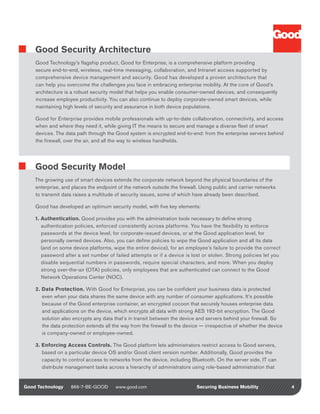 Good Security Architecture
    Good Technology’s flagship product, Good for Enterprise, is a comprehensive platform providing
    secure end-to-end, wireless, real-time messaging, collaboration, and Intranet access supported by
    comprehensive device management and security. Good has developed a proven architecture that
    can help you overcome the challenges you face in embracing enterprise mobility. At the core of Good’s
    architecture is a robust security model that helps you enable consumer-owned devices, and consequently
    increase employee productivity. You can also continue to deploy corporate-owned smart devices, while
    maintaining high levels of security and assurance in both device populations.

    Good for Enterprise provides mobile professionals with up-to-date collaboration, connectivity, and access
    when and where they need it, while giving IT the means to secure and manage a diverse fleet of smart
    devices. The data path through the Good system is encrypted end-to-end: from the enterprise servers behind
    the firewall, over the air, and all the way to wireless handhelds.




    Good Security Model
    The growing use of smart devices extends the corporate network beyond the physical boundaries of the
    enterprise, and places the endpoint of the network outside the firewall. Using public and carrier networks
    to transmit data raises a multitude of security issues, some of which have already been described.

    Good has developed an optimum security model, with five key elements:

    1. Authentication. Good provides you with the administration tools necessary to define strong
       authentication policies, enforced consistently across platforms. You have the flexibility to enforce
       passwords at the device level, for corporate-issued devices, or at the Good application level, for
       personally owned devices. Also, you can define policies to wipe the Good application and all its data
       (and on some device platforms, wipe the entire device), for an employee’s failure to provide the correct
       password after a set number of failed attempts or if a device is lost or stolen. Strong policies let you
       disable sequential numbers in passwords, require special characters, and more. When you deploy
       strong over-the-air (OTA) policies, only employees that are authenticated can connect to the Good
       Network Operations Center (NOC).

    2. Data Protection. With Good for Enterprise, you can be confident your business data is protected
       even when your data shares the same device with any number of consumer applications. It’s possible
       because of the Good enterprise container, an encrypted cocoon that securely houses enterprise data
       and applications on the device, which encrypts all data with strong AES 192-bit encryption. The Good
       solution also encrypts any data that’s in transit between the device and servers behind your firewall. So
       the data protection extends all the way from the firewall to the device — irrespective of whether the device
       is company-owned or employee-owned.

    3. Enforcing Access Controls. The Good platform lets administrators restrict access to Good servers,
       based on a particular device OS and/or Good client version number. Additionally, Good provides the
       capacity to control access to networks from the device, including Bluetooth. On the server side, IT can
       distribute management tasks across a hierarchy of administrators using role-based administration that


Good Technology    866-7-BE-GOOD        www.good.com                        Securing Business Mobility                4
 
