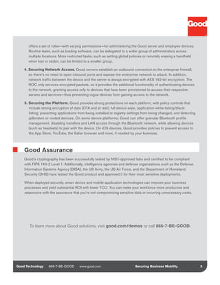 offers a set of roles—with varying permissions—for administering the Good server and employee devices.
      Routine tasks, such as loading software, can be delegated to a wider group of administrators across
      multiple locations. More restricted tasks, such as setting global policies or remotely erasing a handheld
      when lost or stolen, can be limited to a smaller group.

    4. Securing Network Access. Good servers establish an outbound connection to the enterprise firewall,
       so there’s no need to open inbound ports and expose the enterprise network to attack. In addition,
       network traffic between the device and the server is always encrypted with AES 192-bit encryption. The
       NOC only services encrypted packets, so it provides the additional functionality of authenticating devices
       to the network, granting access only to devices that have been provisioned to access their respective
       servers and services—thus preventing rogue devices from gaining access to the network.

    5. Securing the Platform. Good provides strong protections on each platform, with policy controls that
       include strong encryption of data (OTA and at rest), full device wipe, application white-listing/black-
       listing, preventing applications from being installed or registry settings from being changed, and detecting
       jailbroken or rooted devices. On some device platforms, Good can offer granular Bluetooth profile
       management, disabling transfers and LAN access through the Bluetooth network, while allowing devices
       (such as headsets) to pair with the device. On iOS devices, Good provides policies to prevent access to
       the App Store, YouTube, the Safari browser and more, if needed by your business.



    Good Assurance
    Good’s cryptography has been successfully tested by NIST-approved labs and certified to be compliant
    with FIPS 140-2 Level 1. Additionally, intelligence agencies and defense organizations such as the Defense
    Information Systems Agency (DISA), the US Army, the US Air Force, and the Department of Homeland
    Security (DHS) have tested the Good product and approved it for their most sensitive deployments.

    When deployed securely, smart device and mobile application technologies can improve your business
    processes and yield substantial ROI with lower TCO. You can make your workforce more productive and
    responsive with the assurance that you’re not compromising sensitive data or incurring unnecessary costs.




       To learn more about Good solutions, visit good.com/demos or call 866-7-BE-GOOD.




Good Technology    866-7-BE-GOOD       www.good.com                        Securing Business Mobility                 5
 