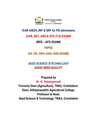 ICAR AIEEA JRF & SRF for PG admissions
ICAR, NET, ARS & STO (T-6) EXAMS
IBPS – AFO EXAMS
TNPSC
AO, HO, ADH, AAO, AHO EXAMS
SEED SCIENCE &TECHNOLOGY
GOOD SEED QUALITY
Prepared by
Dr. K. Vanangamudi
Formerly Dean (Agriculture), TNAU, Coimbatore.
Dean, Adhiparasakthi Agricultural College,
Professor & Head,
Seed Science & Technology, TNAU, Coimbatore
 