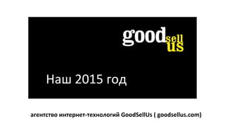 Наш 2015 год
агентство интернет-технологий GoodSellUs ( goodsellus.com)
 