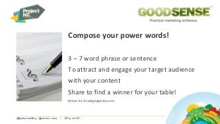 Compose your power words!
3 – 7 word phrase or sentence
To attract and engage your target audience
with your content
Share to find a winner for your table!
Mister GC freedigitalphotos.net
@GoodsenseMkt g @sust busi ness / #Pr oj ect NZ
 