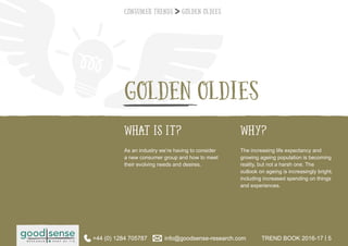 WHAT IS IT? WHY?
GOLDEN OLDIES
As an industry we’re having to consider
a new consumer group and how to meet
their evolving needs and desires.
The increasing life expectancy and
growing ageing population is becoming
reality, but not a harsh one. The
outlook on ageing is increasingly bright;
including increased spending on things
and experiences.
Consumer Trends Golden Oldies
+44 (0) 1284 705787 info@goodsense-research.com TREND BOOK 2016-17 | 5+44 (0) 1284 705787 info@goodsense-research.com TREND BOOK 2016-17 | 5
 