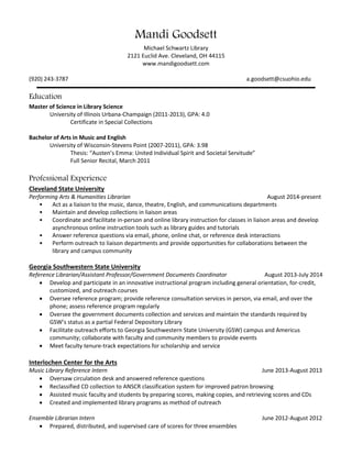 Mandi Goodsett
Michael Schwartz Library, RT-110D
2121 Euclid Ave. Cleveland, OH 44115
www.mandigoodsett.com
(608) 618-4652 a.goodsett@csuohio.edu
Education
Master of Education in Adult & Continuing Education
Cleveland State University (2014-2018), in progress
Master of Science in Library Science
University of Illinois Urbana-Champaign (2011-2013)
Certificate in Special Collections
Bachelor of Arts in Music and English
University of Wisconsin-Stevens Point (2007-2011), GPA: 3.98
Thesis: “Austen’s Emma: United Individual Spirit and Societal Servitude”
Full Senior Recital, March 2011
Professional Experience
Cleveland State University
Performing Arts & Humanities Librarian August 2014-present
• Act as a liaison to the music, dance, theatre, English, history, philosophy, and religious studies departments
• Maintain and develop collections in liaison areas
• Coordinate and facilitate in-person and online library instruction for classes in liaison areas and develop
asynchronous online instruction tools such as library guides and tutorials
• Answer reference questions via email, phone, online chat, or reference desk interactions
• Perform outreach to liaison departments and provide opportunities for collaborations between the library and
campus community
Georgia Southwestern State University
Reference Librarian/Assistant Professor/Government Documents Coordinator August 2013-July 2014
 Developed and participated in an innovative instructional program including general orientation, for-credit,
customized, and outreach courses
 Oversaw reference program; provided reference consultation services in person, via email, and over the phone;
assessed reference program regularly
 Oversaw the government documents collection and services and maintain the standards required by GSW’s
status as a partial Federal Depository Library
 Facilitated outreach efforts to Georgia Southwestern State University (GSW) campus and Americus
community; collaborated with faculty and community members to provide events
 Met faculty tenure-track expectations for scholarship and service
Interlochen Center for the Arts
Music Library Reference Intern June 2013-August 2013
 Oversaw circulation desk and answered reference questions
 Reclassified CD collection to ANSCR classification system for improved patron browsing
 Assisted music faculty and students by preparing scores, making copies, and retrieving scores and CDs
 Created and implemented library programs as method of outreach
 