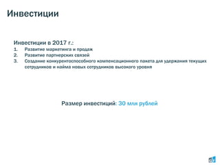 Инвестиции
Инвестиции в 2017 г.:
1. Развитие маркетинга и продаж
2. Развитие партнерских связей
3. Создание конкурентоспособного компенсационного пакета для удержания текущих
сотрудников и найма новых сотрудников высокого уровня
Размер инвестиций: 30 млн рублей
 