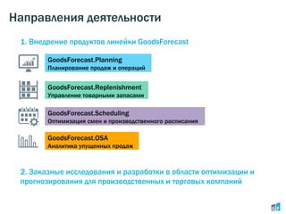 Направления деятельности
GoodsForecast.Planning
Планирование продаж и операций
GoodsForecast.Replenishment
Управление товарными запасами
GoodsForecast.OSA
Аналитика упущенных продаж
GoodsForecast.Scheduling
Оптимизация смен и производственного расписания
1. Внедрение продуктов линейки GoodsForecast
2. Заказные исследования и разработки в области оптимизации и
прогнозирования для производственных и торговых компаний
 