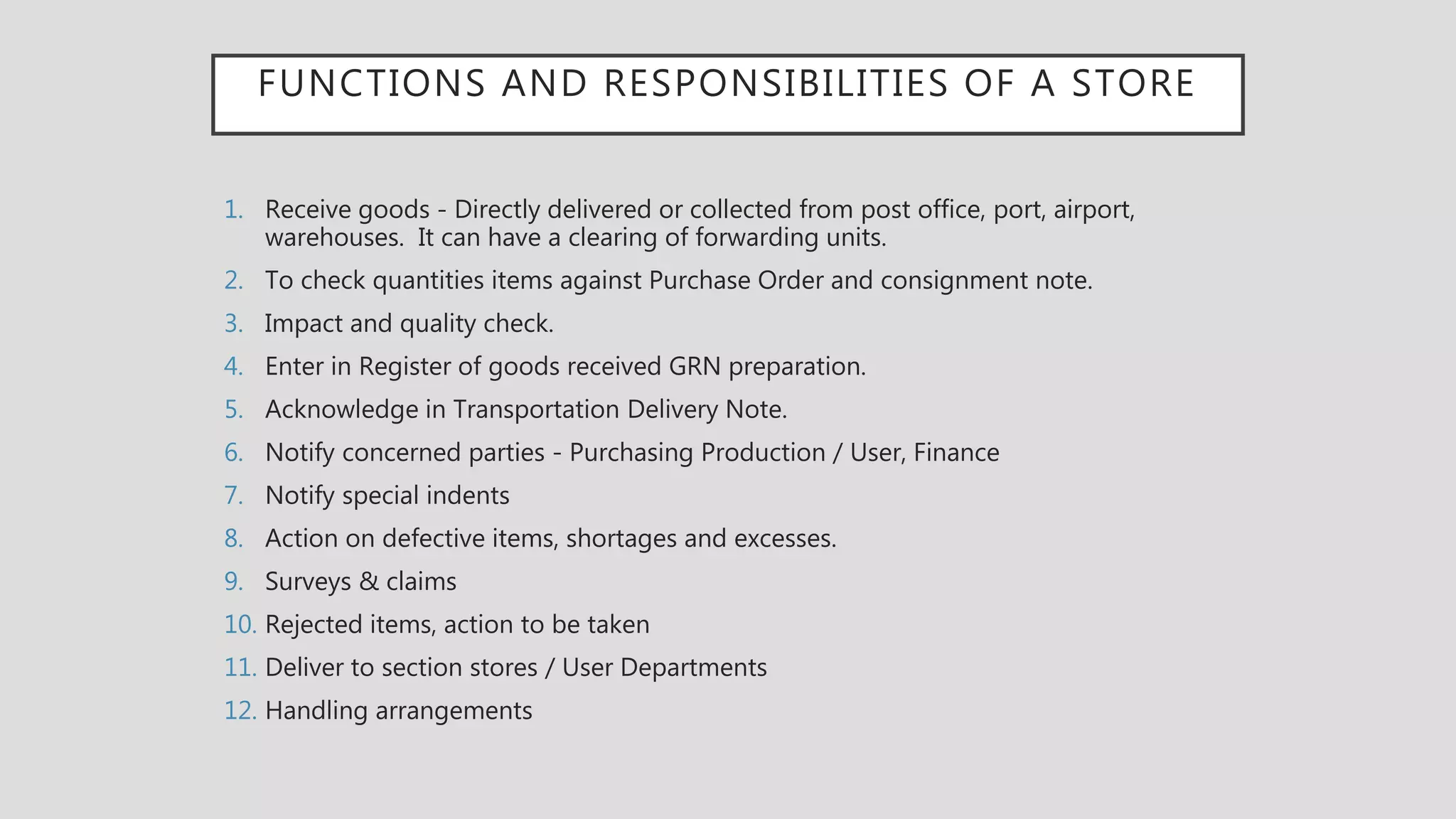 FUNCTIONS AND RESPONSIBILITIES OF A STORE
1. Receive goods - Directly delivered or collected from post office, port, airport,
warehouses. It can have a clearing of forwarding units.
2. To check quantities items against Purchase Order and consignment note.
3. Impact and quality check.
4. Enter in Register of goods received GRN preparation.
5. Acknowledge in Transportation Delivery Note.
6. Notify concerned parties - Purchasing Production / User, Finance
7. Notify special indents
8. Action on defective items, shortages and excesses.
9. Surveys & claims
10. Rejected items, action to be taken
11. Deliver to section stores / User Departments
12. Handling arrangements
 