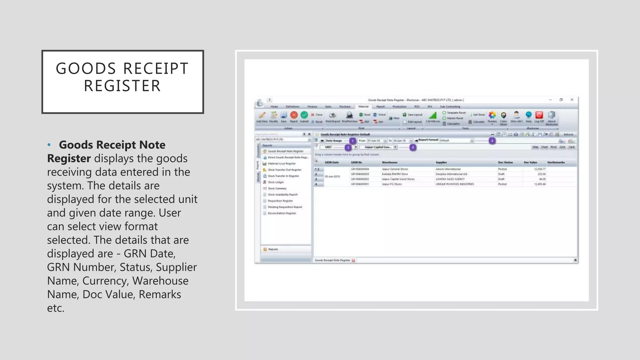 GOODS RECEIPT
REGISTER
• Goods Receipt Note
Register displays the goods
receiving data entered in the
system. The details are
displayed for the selected unit
and given date range. User
can select view format
selected. The details that are
displayed are - GRN Date,
GRN Number, Status, Supplier
Name, Currency, Warehouse
Name, Doc Value, Remarks
etc.
 