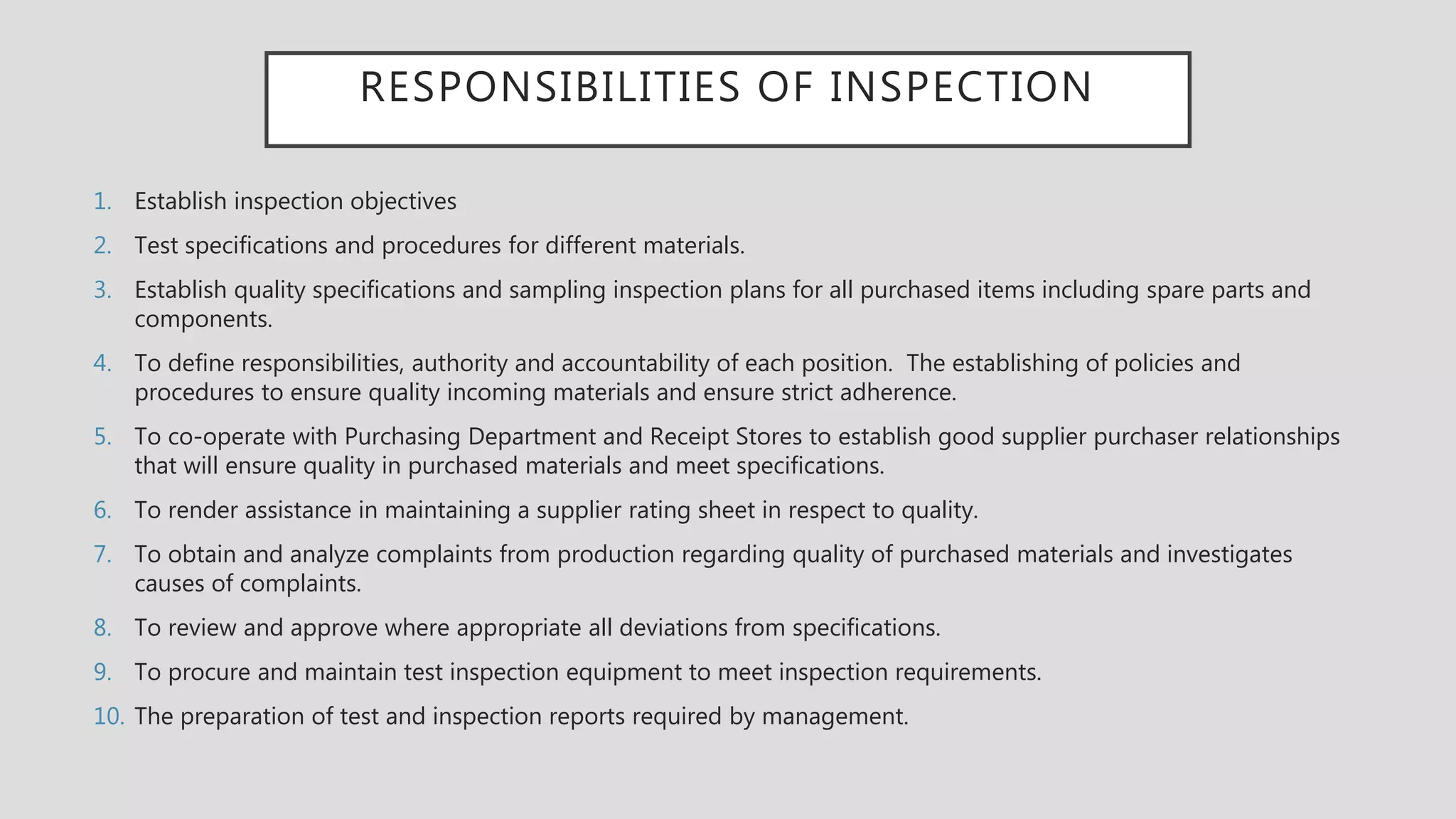 RESPONSIBILITIES OF INSPECTION
1. Establish inspection objectives
2. Test specifications and procedures for different materials.
3. Establish quality specifications and sampling inspection plans for all purchased items including spare parts and
components.
4. To define responsibilities, authority and accountability of each position. The establishing of policies and
procedures to ensure quality incoming materials and ensure strict adherence.
5. To co-operate with Purchasing Department and Receipt Stores to establish good supplier purchaser relationships
that will ensure quality in purchased materials and meet specifications.
6. To render assistance in maintaining a supplier rating sheet in respect to quality.
7. To obtain and analyze complaints from production regarding quality of purchased materials and investigates
causes of complaints.
8. To review and approve where appropriate all deviations from specifications.
9. To procure and maintain test inspection equipment to meet inspection requirements.
10. The preparation of test and inspection reports required by management.
 
