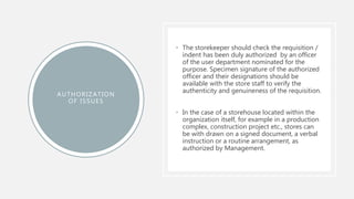 AUTHORIZATION
OF ISSUES
• The storekeeper should check the requisition /
indent has been duly authorized by an officer
of the user department nominated for the
purpose. Specimen signature of the authorized
officer and their designations should be
available with the store staff to verify the
authenticity and genuineness of the requisition.
• In the case of a storehouse located within the
organization itself, for example in a production
complex, construction project etc., stores can
be with drawn on a signed document, a verbal
instruction or a routine arrangement, as
authorized by Management.
 