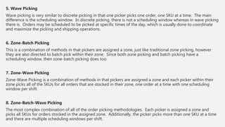 5. Wave Picking
Wave picking is very similar to discrete picking in that one picker picks one order, one SKU at a time. The main
difference is the scheduling window. In discrete picking, there is not a scheduling window whereas in wave picking
there is. Orders may be scheduled to be picked at specific times of the day, which is usually done to coordinate
and maximize the picking and shipping operations.
6. Zone-Batch Picking
This is a combination of methods in that pickers are assigned a zone, just like traditional zone picking, however
they are also directed to batch pick within their zone. Since both zone picking and batch picking have a
scheduling window, then zone-batch picking does too.
7. Zone-Wave Picking
Zone-Wave Picking is a combination of methods in that pickers are assigned a zone and each picker within their
zone picks all of the SKUs for all orders that are stocked in their zone, one order at a time with one scheduling
window per shift.
8. Zone-Batch-Wave Picking
The most complex combination of all of the order picking methodologies. Each picker is assigned a zone and
picks all SKUs for orders stocked in the assigned zone. Additionally, the picker picks more than one SKU at a time
and there are multiple scheduling windows per shift.
 