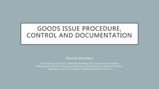 GOODS ISSUE PROCEDURE,
CONTROL AND DOCUMENTATION
Navindu Munidasa
MSc Logistics and Supply Chain (UK) (Reading); BSc Operations and Logistics
Management (UK); Dip in Computer Hardware and Networking ; Certificate in Motor
Mechanism (CGTTI); Certificate in Workshop Practices (CGTTI)
 