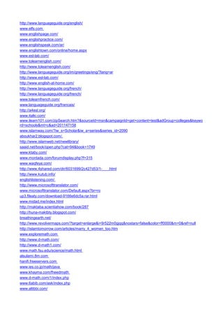 http://www.languageguide.org/english/ 
www.elfs.com 
www.englishpage.com/ 
www.englishpractice.com/ 
www.englishspeak.com/ar/ 
www.englishtown.com/online/home.aspx 
www.esl-lab.com/ 
www.tolearnenglish.com/ 
http://www.tolearnenglish.com/ 
http://www.languageguide.org/im/greetings/eng/?lang=ar 
http://www.esl-lab.com/ 
http://www.english-at-home.com/ 
http://www.languageguide.org/french/ 
http://www.languageguide.org/french/ 
www.tolearnfrench.com/ 
www.languageguide.org/francais/ 
http://a4esl.org/ 
www.italki.com/ 
www.ilearn101.com/zipSearch.htm?&sourceId=msn&campaignId=get+content+test&adGroup=colleges&keyword=schools&mt=c&ad=201147158 
www.islamway.com/?iw_s=Scholar&iw_a=series&series_id=2090 
aboukhar2.blogspot.com/. 
http://www.islamweb.net/newlibrary/ 
saaid.net/book/open.php?cat=94&book=1749 
www.ktaby.com/ 
www.montada.com/forumdisplay.php?f=315 
www.waqfeya.com/ 
http://www.4shared.com/dir/6031699/2c427d53/1-___.html 
http://www.kutub.info/ 
englishlistening.com/ 
http://www.microsofttranslator.com/ 
www.microsofttranslator.com/Default.aspx?br=ro 
up3.fileaty.com/download-9166e6dc5a.rar.html 
www.midad.me/index.html 
http://maktaba.scientiahow.com/book/287 
http://huna-maktbty.blogspot.com/ 
breathingearth.net/ 
http://www.revolvermaps.com/?target=enlarge&i=9r522m0gjqq&nostars=false&color=ff0000&m=0&ref=null 
http://islamtomorrow.com/articles/marry_4_women_too.htm 
www.exploremath.com 
http://www.d-math.com/ 
http://www.d-math1.com/ 
www.math.fsu.edu/science/math.html 
alsulami.8m.com 
hanifi.freeservers.com 
www.ies.co.jp/math/java 
www.khayma.com/fheedmath 
www.d-math.com/1/index.php 
www.6abib.com/ask/index.php 
www.altibbi.com/  