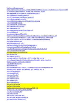 http://www.onlinegames.com/ 
http://karimahscuisina.wordpress.com/2011/09/05/alhmdulilah-i-became-a-muslim-because-2/#comment-859 
en.wikipedia.org/wiki/Palestinian_people#DNA_and_genetic_studies 
www.arabs-experts.com/index.php?page=details&nid=410 
www.biblebelievers.org.au/expelled.htm 
www.cfr.org/publication/13850/crisis_guide.html 
www.mideastweb.org/timeline.htm 
www.palestinefacts.org/pf_ww1_british_promises_jews.php 
www.palestinehistory.com/ 
www.palestine-info.info/index.htm 
www.palestinemonitor.org/spip/ 
www.palestineonly.com/ 
www.palestineremembered.com/ar/index.html 
www.palutube.com/ 
www.rense.com/general81/iuvnt.htm 
http://www.palestineremembered.com/download/Palestinian-Transfer-Chaim-Simons.pdf 
www.cohre.org/store/attachments/COHRE%20Ruling%20Palestine%20Report.pdf 
www.scribd.com/doc/6118297/The-History-Of-Palestine-By-Fawzy-AlGhadiry 
http://electronicintifada.net/ 
wordsfrompalestine.org/?cat=3 
http://www.palestine-info.com/arabic/qadhya/baya.htm 
www.wikihow.com/Make-a-Flapping-Paper-Airplane 
www.shariahprogram.ca/articles/paradise-heaven-life-after-death.shtml 
www.rulesonline.com/index.html 
http://www.deletefb.info/p/part-d.html 
www.jamal.i8.com 
www.khayma.com/ph3 
wikimapia.org/#lat=24.6407761&lon=46.7729187&z=10&l=0&m=b 
www.webgaza.net/palestine/Traditional_costume/Ramallah_White_Dress1.htm 
http://www.squidoo.com/how-to-use-twitter 
www.ProphetOfIslam.com 
http://sunnah.com/ 
http://switsilence.blogspot.com/2011/11/patent-of-justice-umar-ibn-khattab-by.html 
rasoulallah.net/fl_list2.asp?lang=ar&folder_id=113&parent_id=113 
www.mercyprophet.com 
www.rasoulallah.net/ 
answers.yahoo.com/ 
www.allexperts.com/ 
www.answerbag.com/ 
www.answers.com/ 
50d.org/fars-abad.htm 
http://quran.ksu.edu.sa/ 
http://quran.ksu.edu.sa/ 
http://www.al-eman.com/Islamlib/viewtoc.asp?BID=142 
quran.muslim-web.com/sura.htm?aya=002& 
www.alqaree.com/bsfr.htm 
www.darquran.com/ 
www.harfkids.com/quraan.aspx 
www.holyquran.net/search/sindex.php 
www.islambrowser.blogspot.com/  