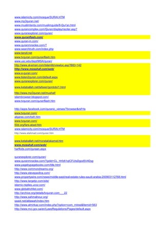 www.islamicity.com/mosque/SURAI.HTM 
www.mp3quran.net/ 
www.muslimtents.com/muslimguide/8-Qur'an.html 
www.qurancomplex.com/Quran/display/reciter.asp? 
www.quranexplorer.com/quran/ 
www.quranflash.com/ 
www.quran-m.com/ 
www.quranmiracles.com/? 
www.searchtruth.com/index.php 
www.tanzil.net 
www.tvquran.com/quranflash.htm 
www.usc.edu/dept/MSA/quran/ 
http://www.al-eman.com/Islamlib/viewtoc.asp?BID=142 
http://www.mosshaf.com/web/ 
www.e-quran.com/ 
www.listen2quran.com/default.aspx 
www.quranexplorer.com/quran/ 
www.ketaballah.net/tafseer/gordobi/1.html 
http://www.mp3quran.net/mushaf/ 
islambrowser.blogspot.com/ 
www.tvquran.com/quranflash.htm 
http://apps.facebook.com/quranic_verses/?browser&ref=ts 
www.tvquran.com/ 
alqaree.com/bsfr.htm 
www.tvquran.com/ 
50d.org/fars-abad.htm 
www.islamicity.com/mosque/SURAI.HTM 
http://www.elahmad.com/quran.htm 
www.ketaballah.net/moratal/akamel.htm 
www.mosshaf.com/web/ 
harfkids.com/quraan.aspx 
quranexplorer.com/quran/ 
www.quranmiracles.com/?gclid=CL_Hrfz61qICFUIsDgod5V4Dyg 
www.pagebypagebooks.com/title.html 
http://www.commondreams.org/ 
http://www.stevepavlina.com/ 
www.propertywire.com/news/middle-east/real-estate-rules-saudi-arabia-200903112768.html 
http://www.targetjo.com/site/ 
islamic-replies.ucoz.com/ 
www.globalrichlist.com/ 
http://archive.org/details/tvquran.com___22 
http://www.sahmalnour.org/ 
saaid.net/aldawah/index.htm 
http://www.almirkaz.com/index.php?option=com_mtree&Itemid=563 
http://www.mci.gov.sa/en/LawsRegulations/Pages/default.aspx  