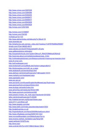http://www.vimeo.com/3297228 
http://www.vimeo.com/3394366 
http://www.vimeo.com/5340255 
http://www.vimeo.com/8499477 
http://www.vimeo.com/8499477 
http://www.vimeo.com/8543628 
http://www.vimeo.com/8543628 
http://vimeo.com/12521904 
http://vimeo.com/13196897 
http://vimeo.com/154185 
moheeb.ps/?p=123 
http://www.alshamtoday.net/data.php?s=3&cat=18 
www.shamela.ws/ 
http://shasha.ksu.edu.sa/view_video.php?viewkey=7c87f97fb686b2f06867 
shrajhi.com/?Cat=3&SID=9613 
www.nabulsi.com/text/01friday/adi/adi51-20.php 
www.galileosolutions.net/arabic/ 
http://sixpackshortcuts.com/?gclid=CMnvuP_R9rICFSfMtAodCR0AvQ 
http://exercise.about.com/od/abs/ss/abexercises_3.htm 
http://onlineslangdictionary.com/thesaurus/words+meaning+an+erection.html 
www.dr-omar.com 
http://soft.arabseyes.com/ 
www.brokensoft.com/pafiledb.php?action=category&id=2 
http://dictionarybay.com/milit_ea_e.aspx 
www.ababasoft.com/words/strips.html 
www.alwhyyn.net/vb/showthread.php?=&threadid=19141 
www.maharty.com/readspeed.aspx 
www.zapreader.com/ 
www.ssc.gov.jo/ 
www.asmainfo.com/Kuwait/English/NotAllowed.asp?fault=sess 
www.jasonsanford.com/jason/fiction.html 
www.studygs.net/arabic/index.htm 
www.almenhaj.net/makal.php?linkid=480 
http://www.synonym.com/antonym/kill/ 
www.presstv.ir/news_me_main.aspx?sectionid=3510202 
tafsir.net/vb/showthread.php?t=20226 
http://halakat.taimiah.org/QuraanViewer.aspx 
www.b7r11.com/tkber.swf 
http://www.targetjo.com/site/ 
http://www.twbh.com/index.php/site/video/watch1053/ 
http://englishcentres.co.uk/ 
http://hypertextbook.com/facts/2000/MichaelLevin.shtml 
http://www.infoplease.com/ipa/A0001431.html 
www.microsofttranslator.com/Default.aspx?br=ro 
www.reverso.net/text_translation.asp?lang=EN 
saaid.net/book/10/3275.doc 
http://time.is/ar/ 
www.uruknet.info/?p=m53118&hd=&size=1&l=e  
