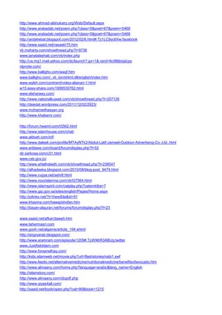 http://www.ahmad-alshukairy.org/Web/Default.aspx 
http://www.arabadab.net/poem.php?class=5&poet=67&poem=5468 
http://www.arabadab.net/poem.php?class=5&poet=67&poem=5468 
http://ardalrebat.blogspot.com/2012/02/6.html#.Tz1LC9yc6Xw.facebook 
http://www.saaid.net/rasael/r75.htm 
vb.maharty.com/showthread.php?t=9736 
www.janatalashab.com/vb/index.php 
http://us.mg1.mail.yahoo.com/dc/launch?.gx=1&.rand=6c9l8jbiqdcps 
nlpnote.com/ 
http://www.balligho.com/waqf.htm 
www.balligho.com/_vti_bin/shtml.dll/english/index.htm 
www.wylsh.com/contnent/video-alianan-1.html 
w15.easy-share.com/1699530762.html 
www.elsharawy.com/ 
http://www.nationalkuwait.com/vb/showthread.php?t=207126 
http://deedat.wordpress.com/2011/12/02/2923/ 
www.mohamedhassan.org 
http://www.khaberni.com/ 
http://forum.hwaml.com/t3562.html 
http://www.islamhouse.com/chat/ 
www.aldoah.com/inf/ 
http://www.daleeli.com/profile/MTAyNTk2/Abdul-Latif-Jameel-Outdoor-Advertising-Co.-Ltd..html 
www.arblaws.com/board/forumdisplay.php?f=52 
dir.sarkosa.com/c51.html 
www.csb.gov.jo/ 
http://www.ahlalhdeeth.com/vb/showthread.php?t=238547 
http://alhadeeka.blogspot.com/2010/08/blog-post_9474.html 
http://www.ruqya.net/sehr6.html 
http://www.nourislamna.com/vb/t37564.html 
http://www.islamspirit.com/catplay.php?catsmktba=7 
http://www.gip.gov.sa/sites/english/Pages/Home.aspx 
http://jolinks.net/?t=ViewSite&id=91 
www.khayma.com/hawaj/shofan.htm 
http://bayan-alquran.net/forums/forumdisplay.php?f=23 
www.saaid.net/afkar/dawah.htm 
www.tahermasri.com 
www.gooh.net/algarne/article_194.shtml 
http://angryarab.blogspot.com/ 
http://www.aramram.com/episode/1209#.TpWMrR3ABUg.twitter 
www.JustAskIslam.com 
http://www.forsanelhaq.com/ 
http://kids.islamweb.net/movie.php?url=flashstories/nabi1.swf 
http://www.feedo.net/alternativemedicine/nutritionalmedicine/benefitsofavocado.htm 
http://www.almaany.com/home.php?language=arabic&lang_name=English 
http://islamstory.com/ 
http://www.almaany.com/dicpdf.php 
http://www.qiyas4all.com/ 
http://saaid.net/book/open.php?cat=90&book=1215  