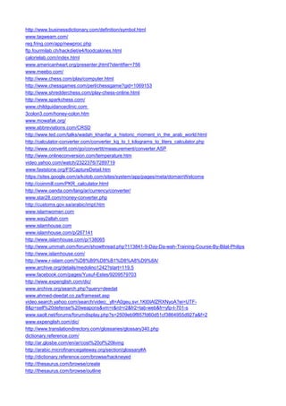 http://www.businessdictionary.com/definition/symbol.html 
www.taqweam.com/ 
reg.fring.com/app/newproc.php 
ftp.fourmilab.ch/hackdiet/e4/foodcalories.html 
calorielab.com/index.html 
www.americanheart.org/presenter.jhtml?identifier=756 
www.meebo.com/ 
http://www.chess.com/play/computer.html 
http://www.chessgames.com/perl/chessgame?gid=1069153 
http://www.shredderchess.com/play-chess-online.html 
http://www.sparkchess.com/ 
www.childguidanceclinic.com 
3colon3.com/honey-colon.htm 
www.mowafak.org/ 
www.abbreviations.com/CRSD 
http://www.ted.com/talks/wadah_khanfar_a_historic_moment_in_the_arab_world.html 
http://calculator-converter.com/converter_kg_to_l_kilograms_to_liters_calculator.php 
http://www.convertit.com/go/convertit/measurement/converter.ASP 
http://www.onlineconversion.com/temperature.htm 
video.yahoo.com/watch/2322376/7289719 
www.faststone.org/FSCaptureDetail.htm 
https://sites.google.com/a/kotob.com/sites/system/app/pages/meta/domainWelcome 
http://coinmill.com/PKR_calculator.html 
http://www.oanda.com/lang/ar/currency/converter/ 
www.star28.com/money-converter.php 
http://customs.gov.sa/arabic/impt.htm 
www.islamwomen.com 
www.way2allah.com 
www.islamhouse.com 
www.islamhouse.com/p/267141 
http://www.islamhouse.com/p/138065 
http://www.ummah.com/forum/showthread.php?113841-9-Day-Da-wah-Training-Course-By-Bilal-Philips 
http://www.islamhouse.com/ 
http://www.r-islam.com/%D8%B9%D8%B1%D8%A8%D9%8A/ 
www.archive.org/details/medolino1242?start=119.5 
www.facebook.com/pages/Yusuf-Estes/9209579703 
http://www.expenglish.com/dic/ 
www.archive.org/search.php?query=deedat 
www.ahmed-deedat.co.za/frameset.asp 
video.search.yahoo.com/search/video;_ylt=A0geu.svr.1Kt0IAfZRXNyoA?ei=UTF- 8&p=self%20defense%20weapons&vm=r&rd=r2&fr2=tab-web&fr=yfp-t-701-s 
www.saolt.net/forums/forumdisplay.php?s=2509eb9f857fd60d51cf3864955d927a&f=2 
www.expenglish.com/dic/ 
http://www.translationdirectory.com/glossaries/glossary340.php 
dictionary.reference.com/ 
http://ar.glosbe.com/en/ar/cost%20of%20living 
http://arabic.microfinancegateway.org/section/glossary#A 
http://dictionary.reference.com/browse/hackneyed 
http://thesaurus.com/browse/create 
http://thesaurus.com/browse/outline  