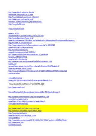 http://www.alukah.net/Audio_Books/ 
www.ktaby.com/pager-cat-79.html 
http://www.katakeety.com/index_intro.html 
http://www.ruqya.net/mauthat.html 
www.kl28.com/lesanalarab_r.php?search=8344 
http://www.starfall.com/ 
www.anonymizer.com 
www.tor.eff.org 
alburhan.com/cd_download/shia_s/shia_s/07.htm 
http://www.allasik.com/?page_id=21 
www.almujtamaa-mag.com/detail.asp?InServiceID=3&intemplatekey=mainpage&Inmagflag=1 
http://www.fm-m.com/2013/may/ 
http://www.mahjoob.com/ar/forums/showthread.php?p=13059723 
www.llm-guide.com/what-is-an-llm 
http://www.toparabics.com/ 
www.ebnmaryam.com/vb/t21335.html 
http://www.mashahd.net/categories/video/ قناة_دليل /recent 
lexicons.sakhr.com/#start 
www.baheth.info/index.jsp 
http://www.fikr.com/?Prog=book&Page=authorinfo&aid=1359 
nashiri.net/ 
spreadsheets.google.com/pub?key=r6wharOxPespMyfz5KkPllg&gid=0 
www.al-maktabeh.com/403.html 
http://www.almolltaqa.com/vb/index.php?s=543203b02b68defa811e24e2332e3f2b 
arabslink.net/vb/ 
www.alshamsi.net/ 
www.wylsh.com/contnent/vid.php?name=alianan&value=1.rm 
www.saaid.net/PowerPoint/904.ppt 
http://www.marefa.org/ 
55a.net/firas/arabic/index.php?page=show_det&id=1918&select_page=1 
http://quran-m.com/container2.php?fun=artview&id=1196 
www.islam.as7apcool.com/ 
www.islam.as7apcool.com/index.php?book=6&id=2 
www.gbcenter.net/msabgh/ 
http://www.marefa.org/index.php/Logo_link 
http://commons.wikimedia.org/wiki/Main_Page 
http://www.islamport.com/ 
www.tasafaina.com/index/page_3.html 
www.midad.me/ 
http://www.calameo.com/read/0010418693c10831f0382?authid=mSOBMpPMednv 
http://www.feedo.net/ 
ibnmalek.8m.com  
