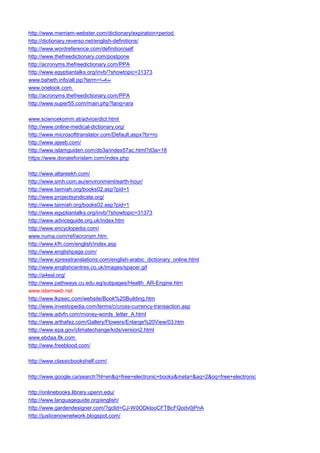 http://www.merriam-webster.com/dictionary/expiratoin+period 
http://dictionary.reverso.net/english-definitions/ 
http://www.wordreference.com/definition/self 
http://www.thefreedictionary.com/postpone 
http://acronyms.thefreedictionary.com/PPA 
http://www.egyptiantalks.org/invb/?showtopic=31373 
www.baheth.info/all.jsp?term=منافسة 
www.onelook.com 
http://acronyms.thefreedictionary.com/PPA 
http://www.super55.com/main.php?lang=ara 
www.sciencekomm.at/advice/dict.html 
http://www.online-medical-dictionary.org/ 
http://www.microsofttranslator.com/Default.aspx?br=ro 
http://www.ajeeb.com/ 
http://www.islamguiden.com/do3a/index57ac.html?d3a=18 
https://www.donateforislam.com/index.php 
http://www.altareekh.com/ 
http://www.smh.com.au/environment/earth-hour/ 
http://www.taimiah.org/books02.asp?pid=1 
http://www.projectsyndicate.org/ 
http://www.taimiah.org/books02.asp?pid=1 
http://www.egyptiantalks.org/invb/?showtopic=31373 
http://www.adviceguide.org.uk/index.htm 
http://www.encyclopedia.com/ 
www.numa.com/ref/acronym.htm 
http://www.kfh.com/english/index.asp 
http://www.englishpage.com/ 
http://www.xpresstranslations.com/english-arabic_dictionary_online.html 
http://www.englishcentres.co.uk/images/spacer.gif 
http://a4esl.org/ 
http://www.pathways.cu.edu.eg/subpages/Health_AR-Engine.htm 
www.islamweb.net 
http://www.lkpsec.com/website/Book%20Building.htm 
http://www.investopedia.com/terms/c/cross-currency-transaction.asp 
http://www.advfn.com/money-words_letter_A.html 
http://www.arthafez.com/Gallery/Flowers/Enlarge%20View/03.htm 
http://www.epa.gov/climatechange/kids/version2.html 
www.ebdaa.8k.com 
http://www.freeblood.com/ 
http://www.classicbookshelf.com/ 
http://www.google.ca/search?hl=en&q=free+electronic+books&meta=&aq=2&oq=free+electronic 
http://onlinebooks.library.upenn.edu/ 
http://www.languageguide.org/english/ 
http://www.gardendesigner.com/?gclid=CJ-W0ODklooCFTBcFQodv0jPnA 
http://justicenownetwork.blogspot.com/  