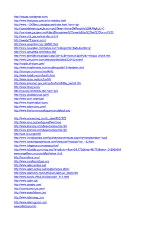 http://ingaza.wordpress.com/ 
http://www.flyingway.com/ar/hs-reeding.html 
http://www.1000files.com/glossary/index.html?term=sp 
http://spreadsheets.google.com/pub?key=r6wharOxPespMyfz5KkPllg&gid=0 
http://translate.google.com/#nl|en|Discussieer%20mee%20in%20het%20forum!%20 
http://www.dzit.gov.sa/en/index.shtml 
http://awady77.jeeran.com/ 
http://www.ameinfo.com/198890.html 
http://www.nourallah.com/azkar.asp?CategoryID=1&SubjectID=2 
http://www.almaktba.com/index.php 
http://www.taimiah.org/Display.asp?ID=33&t=book24&pid=2&f=moqza-00061.htm 
http://www.2muslims.com/directory/Detailed/225452.shtml 
http://hadith.al-islam.com/ 
http://www.muslimtents.com/muslimguide/13-Hadeeth.html 
http://islamport.com/ms.html#info 
http://www.halalco.com/hadith.html 
http://www.dorar.net/enc/hadith 
http://www.passport.gov.sa/cgi-bin/form1/Haj_permit.htm 
http://www.9haty.com/ 
http://hukam.net/family.php?fam=123 
http://www.janatalashab.com/ 
http://www.arcri.org/hijab/ 
http://www.hyperhistory.com/ 
http://www.islamstory.com/ 
http://www.thehumancatalogue.com/default.asp 
http://www.answerbag.com/q_view/1567122 
http://www.aruc.org/web/guest/welcome 
http://www.khayma.com/fwaed/intercode.htm 
http://www.khayma.com/fwaed/intercode.htm 
http://gutl.co.uk/kp.htm 
http://www.investopedia.com/search/searchresults.aspx?q=consideration+paid 
http://www.weddingpaperdivas.com/products/ProductView_152.htm 
http://www.ipligence.com/geolocation/ 
http://www.ip2state.com/map.asp?s=ip&city=-&lat=24.672&long=46.713&ses=1043920801 
www.angelfire.com/nt/anisfan/index.html 
http://islamclass.com/ 
http://www.muslimbridges.org 
http://www.islam-online.net 
http://www.islam-online.net/english/index.shtml 
http://www.islamicity.com/Mosque/uiatm/un_islam.htm 
http://www.sunna.info/Lessons/islam_447.html 
http://www.islam.ws/ 
http://www.alnaby.com/ 
http://islamtomorrow.com/ 
http://www.yusufislam.com/ 
http://www.islamway.com 
http://www.islam-guide.com 
www.islam-qa.com  