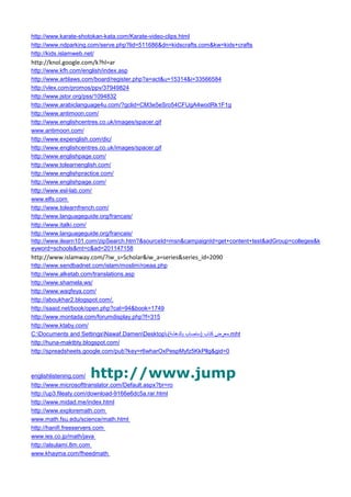 http://www.karate-shotokan-kata.com/Karate-video-clips.html 
http://www.ndparking.com/serve.php?lid=511686&dn=kidscrafts.com&kw=kids+crafts 
http://kids.islamweb.net/ 
http://knol.google.com/k?hl=ar 
http://www.kfh.com/english/index.asp 
http://www.arblaws.com/board/register.php?a=act&u=15314&i=33566584 
http://vlex.com/promos/ppv/37949824 
http://www.jstor.org/pss/1094832 
http://www.arabiclanguage4u.com/?gclid=CM3e5eSro54CFUgA4wodRk1F1g 
http://www.antimoon.com/ 
http://www.englishcentres.co.uk/images/spacer.gif 
www.antimoon.com/ 
http://www.expenglish.com/dic/ 
http://www.englishcentres.co.uk/images/spacer.gif 
http://www.englishpage.com/ 
http://www.tolearnenglish.com/ 
http://www.englishpractice.com/ 
http://www.englishpage.com/ 
http://www.esl-lab.com/ 
www.elfs.com 
http://www.tolearnfrench.com/ 
http://www.languageguide.org/francais/ 
http://www.italki.com/ 
http://www.languageguide.org/francais/ 
http://www.ilearn101.com/zipSearch.htm?&sourceId=msn&campaignId=get+content+test&adGroup=colleges&keyword=schools&mt=c&ad=201147158 
http://www.islamway.com/?iw_s=Scholar&iw_a=series&series_id=2090 
http://www.sendbadnet.com/islam/moslim/roeaa.php 
http://www.alketab.com/translations.asp 
http://www.shamela.ws/ 
http://www.waqfeya.com/ 
http://aboukhar2.blogspot.com/. 
http://saaid.net/book/open.php?cat=94&book=1749 
http://www.montada.com/forumdisplay.php?f=315 
http://www.ktaby.com/ 
C:Documents and SettingsNawaf.DamenDesktop باتك ضرعم ( ةشهدلاب باصتس ) ـ .mht 
http://huna-maktbty.blogspot.com/ 
http://spreadsheets.google.com/pub?key=r6wharOxPespMyfz5KkPllg&gid=0 
englishlistening.com/ http://www.jump 
http://www.microsofttranslator.com/Default.aspx?br=ro 
http://up3.fileaty.com/download-9166e6dc5a.rar.html 
http://www.midad.me/index.html 
http://www.exploremath.com 
www.math.fsu.edu/science/math.html 
http://hanifi.freeservers.com 
www.ies.co.jp/math/java 
http://alsulami.8m.com 
www.khayma.com/fheedmath  