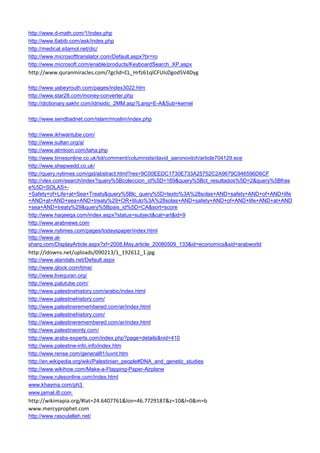 http://www.d-math.com/1/index.php 
http://www.6abib.com/ask/index.php 
http://medical.sitamol.net/dic/ 
http://www.microsofttranslator.com/Default.aspx?br=ro 
http://www.microsoft.com/enable/products/KeyboardSearch_XP.aspx 
http://www.quranmiracles.com/?gclid=CL_Hrfz61qICFUIsDgod5V4Dyg 
http://www.yabeyrouth.com/pages/index3022.htm 
http://www.star28.com/money-converter.php 
http://dictionary.sakhr.com/idrisidic_2MM.asp?Lang=E-A&Sub=kernel 
http://www.sendbadnet.com/islam/moslim/index.php 
http://www.ikhwantube.com/ 
http://www.sultan.org/a/ 
http://www.almtoon.com/taha.php 
http://www.timesonline.co.uk/tol/comment/columnists/david_aaronovitch/article704129.ece 
http://www.shepwedd.co.uk/ 
http://query.nytimes.com/gst/abstract.html?res=9C00EEDC1730E733A25752C2A9679C946596D6CF 
http://vlex.com/search/index?query%5Bcoleccion_id%5D=169&query%5Bct_resultados%5D=2&query%5Bfrase%5D=SOLAS+- +Safety+of+Life+at+Sea+Treaty&query%5Blc_query%5D=texto%3A%28solas+AND+safety+AND+of+AND+life+AND+at+AND+sea+AND+treaty%29+OR+titulo%3A%28solas+AND+safety+AND+of+AND+life+AND+at+AND+sea+AND+treaty%29&query%5Bpais_id%5D=CA&sort=score 
http://www.haqeeqa.com/index.aspx?status=subject&cat=art&id=9 
http://www.arabnews.com 
http://www.nytimes.com/pages/todayspaper/index.html 
http://www.al- sharq.com/DisplayArticle.aspx?xf=2008,May,article_20080509_133&id=economics&sid=arabworld 
http://idowns.net/uploads/090213/1_192612_1.jpg 
http://www.alandals.net/Default.aspx 
http://www.qlock.com/time/ 
http://www.livequran.org/ 
http://www.palutube.com/ 
http://www.palestinehistory.com/arabic/index.html 
http://www.palestinehistory.com/ 
http://www.palestineremembered.com/ar/index.html 
http://www.palestinehistory.com/ 
http://www.palestineremembered.com/ar/index.html 
http://www.palestineonly.com/ 
http://www.arabs-experts.com/index.php?page=details&nid=410 
http://www.palestine-info.info/index.htm 
http://www.rense.com/general81/iuvnt.htm 
http://en.wikipedia.org/wiki/Palestinian_people#DNA_and_genetic_studies 
http://www.wikihow.com/Make-a-Flapping-Paper-Airplane 
http://www.rulesonline.com/index.html 
www.khayma.com/ph3 
www.jamal.i8.com 
http://wikimapia.org/#lat=24.6407761&lon=46.7729187&z=10&l=0&m=b 
www.mercyprophet.com 
http://www.rasoulallah.net/  