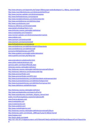 http://www.almaany.com/appendix.php?page=2&language=arabic&category=ادارية &lang_name=English 
http://www.macmillandictionary.com/dictionary/british/fit-out 
http://www.merriam-webster.com/dictionary/egress 
http://www.thefreedictionary.com/postpone 
http://www.translationdirectory.com/dictionaries.htm 
http://www.wordreference.com/definition/clear 
http://www.yourdictionary.com/ 
thesaurus.reference.com/browse/create 
www.baheth.info/all.jsp?term=منافسة 
www.dictionary.reverso.net/english-definitions/ 
www.investopedia.com/?viewed=1 
www.merriam-webster.com/dictionary/expiratoin+period 
www.onelook.com 
www.synonym.com/antonym/kill/ 
www.synonym.com/synonyms/seal/ 
www.thefreedictionary.com/postpone 
www.wordreference.com/definition/foods%20standards 
www.wordreference.com/definition/self 
acronyms.thefreedictionary.com/PPA 
http://www.arabdict.com/english-arabic/absorption 
www.super55.com/main.php?lang=ara 
www.sciencekomm.at/advice/dict.html 
www.online-medical-dictionary.org/ 
qamoos.sakhr.com/SearchResults.aspx 
dictionary.reverso.net/english-definition/ 
http://dictionary.reverso.net/english-definition/provisional%20sum 
http://dictionary.reference.com/browse/under+lap 
http://www.acronymfinder.com/ 
http://www.acronymfinder.com/EPC.html 
http://www.businessdictionary.com/definition/blank-endorsement.html 
http://www.businessdictionary.com/definition/hotspot.html 
http://www.businessdictionary.com/definition/hunt-group.html 
http://www.definitions.net/definition/span 
http://dictionary.reverso.net/english-definition/ 
http://www.wordwebonline.com/search.pl?w=hit 
http://www.exportbureau.com/trade_shipping_terms/I.html 
arabic.microfinancegateway.org/section/glossary#A 
www.finance-glossary.com 
www.investopedia.com 
www.investorwords.com 
http://www.arabdict.com/ 
http://www.marketingterms.com/ 
http://dictionary.reverso.net/english-definition/provisional%20sum 
http://dictionary.sakhr.com/idrisidic_2MM.asp?Lang=E-A&Sub=kernel 
www.howjsay.com/ 
http://tarjim.ajeeb.com/ajeeb 
http://157.150.197.21/dgaacs/unterm.nsf/375b4cb457d6e2cc85256b26%200070ed33/$searchForm?SearchView  