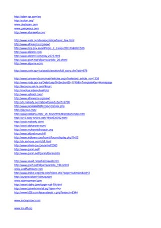 http://islam-qa.com/en 
http://sultan.org/ 
www.chatislam.com 
www.gainpeace.com 
http://www.altareekh.com/ 
http://www.wata.cc/site/association/basic_law.html 
http://www.alheweny.org/new/ 
http://www.moj.gov.sa/adl/topic_d_d.aspx?ID=33&IDd=558 
http://www.alarefe.com 
http://www.alarefe.com/play-2279.html 
http://www.gooh.net/algarne/article_20.shtml 
http://www.algarne.com/ 
http://www.ports.gov.sa/arabic/section/full_story.cfm?aid=676 
http://www.tanseerel.com/main/articles.aspx?selected_article_no=1338 
http://www.ncda.gov.sa/Detail.asp?InSectionID=1749&InTemplateKey=Homepage 
http://lexicons.sakhr.com/#start 
http://medical.sitamol.net/dic/ 
http://www.yabladi.com/ 
http://www.alheweny.org/new/ 
http://vb.maharty.com/showthread.php?t=9736 
http://www.janatalashab.com/vb/index.php 
http://nlpnote.com/ 
http://www.balligho.com/_vti_bin/shtml.dll/english/index.htm 
http://w15.easy-share.com/1699530762.html 
http://www.maharty.com/ 
http://www.elsharawy.com/ 
http://www.mohamedhassan.org 
http://www.aldoah.com/inf/ 
http://www.arblaws.com/board/forumdisplay.php?f=52 
http://dir.sarkosa.com/c51.html 
http://www.islam-qa.com/ar/ref/2063 
http://www.quran.net/ 
http://www.quran.net/quran/Quran.htm 
http://www.saaid.net/afkar/dawah.htm 
http://www.gooh.net/algarne/article_194.shtml 
www.JustAskIslam.com 
http://www.arabs-experts.com/index.php?page=submain&cid=3 
http://quranexplorer.com/quran/ 
www.islamwomen.com 
http://www.ktaby.com/pager-cat-79.html 
http://www.baheth.info/all.jsp?term=هيعة 
http://www.kl28.com/lesanalarab_r.php?search=8344 
www.anonymizer.com 
www.tor.eff.org  