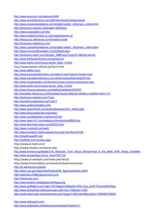 http://www.synonym.com/antonym/kill/ 
http://www.wordreference.com/definition/foods%20standards 
http://www.xpresstranslations.com/english-arabic_dictionary_online.html 
http://dictionary.reverso.net/english-definition/ 
http://www.expenglish.com/dic/ 
http://www.englishcentres.co.uk/images/spacer.gif 
http://thesaurus.reference.com/browse/create 
http://dictionary.reference.com/ 
http://www.xpresstranslations.com/english-arabic_dictionary_online.html 
http://www.microsofttranslator.com/Default.aspx 
http://dictionary.sakhr.com/idrisidic_2MM.asp?Lang=E-A&Sub=kernel 
http://www.thefreedictionary.com/postpone 
http://www.advfn.com/money-words_letter_A.html 
http://www.baheth.info/all.jsp?term=هيعة 
http://www.altibbi.com/ 
http://www.businessdictionary.com/search.php?search=break+cost 
http://www.translationdirectory.com/dictionaries/dictionary034.htm 
http://www.investopedia.com/terms/c/cross-currency-transaction.asp 
http://www.advfn.com/money-words_letter_A.html 
http://www.finance-glossary.com/define/clawback/252/0/C 
http://translate.reference.com/translate?query=default+rate&src=en&dst=ar&v=1.0 
http://dictionary.babylon.com/Tack 
http://wordsfrompalestine.org/?cat=3 
http://www.arabicinenglish.com/ 
http://www.searchtruth.com/arabic/lessons/unit1_writing.php 
http://www.languageguide.org/arabic/ 
http://www.socialistaction.org/towne2.htm 
http://www.islam101.com/religions/christianity/diffBQ.htm 
http://www.illuminati-news.com/00352.html 
http://www.mosshaf.com/web/ 
http://www.liveislam.net/browsearchive.php?sid=&id=63182 
http://breathingearth.net/ 
http://harfkids.com/quraan.aspx 
http://www.d-math.com/ 
http://www.shubily.com/home.php 
http://www.archive.org/details/The_Absolute_Truth_About_Muhammad_in_the_Bible_With_Arabic_Subtitles 
http://www.answerbag.com/q_view/1567122 
http://www.al-sahabah.com/index.php?id=26 
http://www.timeanddate.com/weather/bahamas/nassau 
http://ar.wikisource.org/wiki 
http://www.usa.gov/Agencies/Federal/All_Agencies/index.shtml 
http://webcast.challengeyoursoul.com/ 
http://islamicwp.com/ 
http://www.lexadin.nl/wlg/legis/nofr/legis.php 
http://www.gulftalent.com/?gtp=1021&gtpd=24&gclid=CPa-1oio_boCFTHLtAodiW0Abg 
http://www.almeshkat.net/books/open.php?cat=14&book=1062 
http://audio.islamweb.net/audio/index.php?page=FullContent&audioid=193656#193656 
http://www.islamport.com/ 
http://www.slideshare.net/Aibanoos/newsfeed?redirect=1  