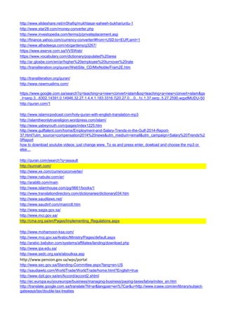 http://www.slideshare.net/m5hafiq/mukhtasar-saheeh-bukhariurdu-1 
http://www.star28.com/money-converter.php 
http://www.investopedia.com/terms/p/privateplacement.asp 
http://finance.yahoo.com/currency-converter/#from=USD;to=EUR;amt=1 
http://www.alhadeeqa.com/vb/gardens/g3267/ 
https://www.eserve.com.sa/VVSWeb/ 
https://www.vocabulary.com/dictionary/populated%20area 
http://ar.glosbe.com/en/ar/higher%20employee%20turnover%20rate 
http://transliteration.org/quran/WebSite_CD/MixNoble/Fram2E.htm 
http://transliteration.org/quran/ 
http://www.newmuslims.com/ 
https://www.google.com.sa/search?q=teaching+a+new+convert+islam&oq=teaching+a+new+convert+islam&gs_l=serp.3...6302.14391.0.14946.32.27.1.4.4.1.183.3316.7j20.27.0....0...1c.1.37.serp..5.27.2590.wgydMUDU-50 
http://quran.com/1 
http://www.islamicpodcast.com/holy-quran-with-english-translation-mp3 
http://islamtheonlytruereligion.wordpress.com/islam/ 
http://www.yabeyrouth.com/pages/index1225.htm 
http://www.gulftalent.com/home/Employment-and-Salary-Trends-in-the-Gulf-2014-Report- 37.html?utm_source=compensation2014%20news&utm_medium=email&utm_campaign=Salary%20Trends%20Report 
how to download youtube videos: just change www. To ss and press enter, dowload and choose the mp3 or else… 
http://quran.com/search?q=assault 
http://sunnah.com/ 
http://www.xe.com/currencyconverter/ 
http://www.nabulsi.com/ar/ 
http://arablib.com/main 
http://www.islamhouse.com/pg/9661/books/1 
http://www.translationdirectory.com/dictionaries/dictionary034.htm 
http://www.saudilaws.net/ 
http://www.saudinf.com/main/c6.htm 
http://www.sagia.gov.sa/ 
http://www.mci.gov.sa/ 
http://cma.org.sa/en/Pages/Implementing_Regulations.aspx 
http://www.mohamoon-ksa.com/ 
http://www.moj.gov.sa/Arabic/Ministry/Pages/default.aspx 
http://arabic.babylon.com/systems/affiliates/landing/download.php 
http://www.ipa.edu.sa/ 
http://www.sedc.org.sa/e/aboutksa.asp 
http://www.pension.gov.sa/wps/portal 
http://www.sec.gov.sa/Standing-Committee.aspx?lang=en-US 
http://saudiawto.com/WorldTrade/WorldTrade/home.html?English=true 
http://www.dzit.gov.sa/en/Accord/accord2.shtml 
http://ec.europa.eu/youreurope/business/managing-business/paying-taxes/latvia/index_en.htm 
http://translate.google.com.sa/translate?hl=ar&langpair=en%7Car&u=http://www.icaew.com/en/library/subject- gateways/tax/double-tax-treaties  