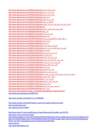 http://www.islamhouse.com/380859/ar/tl/books/ أحكام_الطهارة_والصلاة 
http://www.islamhouse.com/334551/ar/tl/books/ أحكام_وآداب_إسلامية 
http://www.islamhouse.com/334555/ar/tl/books/ أركان_الإسلام_الخمسة 
http://www.islamhouse.com/380739/ar/tl/books/ أصول_العقيدة 
http://www.islamhouse.com/380553/ar/tl/books/ إليك_يا_زهرة_الفلبين 
http://www.islamhouse.com/334537/ar/tl/books/ الأخلاق_في_الإسلام 
http://www.islamhouse.com/381016/ar/tl/books/ الأصول_التي_يسأل_عنها_المرء_في_القبر_والمحشر 
http://www.islamhouse.com/380743/ar/tl/books/التوبة 
http://www.islamhouse.com/381034/ar/tl/books/ الدليل_الموجز_لفهم_الطهارة_والصلاة 
http://www.islamhouse.com/383829/ar/tl/books/ الدين_الحق 
http://www.islamhouse.com/380737/ar/tl/books/ الزواج_في_الإسلام 
http://www.islamhouse.com/380863/ar/tl/books/ السيرة_النبوية 
http://www.islamhouse.com/381026/ar/tl/books/ الطريق_إلى_النجاة_ [ _كيف_تكون_مسلمًا؟ _] 
http://www.islamhouse.com/380741/ar/tl/books/ المرأة_المسلمة 
http://www.islamhouse.com/380554/ar/tl/books/ اليوم_الآخر 
http://www.islamhouse.com/334539/ar/tl/books/ الهداية_إلى_طريق_الصواب 
http://www.islamhouse.com/383821/ar/tl/books/ حقوق_دعت_إليها_الفطرة_وقررتها_الشريعة 
http://www.islamhouse.com/380875/ar/tl/books/ حقيقة_المسيح 
http://www.islamhouse.com/334545/ar/tl/books/ حوار_بين_مسلم_ونصراني 
http://www.islamhouse.com/381028/ar/tl/books/ رسالة_مفتوحة_لك 
http://www.islamhouse.com/196570/ar/tl/books/ عقيدة_أهل_السنة_والجماعة 
http://www.islamhouse.com/334530/ar/tl/books/ عودة_عيسى_عليه_السلام_إلى_الأرض 
http://www.islamhouse.com/156155/ar/tl/books/ عيسى_بن_مريم_رسول_ليس_إله 
http://www.islamhouse.com/334540/ar/tl/books/ فتاوى_مهمة_تتعلق_بالصلاة 
http://www.islamhouse.com/334532/ar/tl/books/ مبادئ_الإسلام 
http://www.islamhouse.com/381036/ar/tl/books/ محمد_رحمة_للعالمين 
http://www.islamhouse.com/380867/ar/tl/books/ محمد_في_التوارة_والإنجيل 
http://www.islamhouse.com/334538/ar/tl/books/ مختارات_من_أحاديث_الرسول_الكريم_صلى_الله_عليه_وسلم 
http://www.islamhouse.com/381024/ar/tl/books/ مختصر_ثلاثة_الأصول 
http://www.islamhouse.com/334542/ar/tl/books/ معنى_لا_إله_إلا_الله 
http://www.islamhouse.com/369379/ar/tl/books/ نحو_فهم_الإسلام_والمسلمين 
http://www.islamhouse.com/380861/ar/tl/books/ هذا_هو_الإسلام 
http://www.islamhouse.com/380877/ar/tl/books/ هل_صلب_عيسى_عليه_السلام؟ 
http://www.islamhouse.com/324583/ar/tl/books/ وسائل_الثبات 
http://www.islamicbulletin.org/free_downloads/hajj/english/en_English-Hajj.swf 
http://www.acronymfinder.com/SME.html 
http://www.youtube.com/watch?v=ve_kYdNhNs8 
http://www.youtube.com/results?search_query=iris+speed+reading+courses 
http://accelareader.com/ 
http://islamqa.info/ar/130847 
http://www.quran7m.com/mobile/index.jsp?lang=4#soundLib?soundlib_val=2%7C5 
http://www.m-faw.com/wp/?p=5050 
http://books.google.com.sa/books?id=4dznWH93bYEC&printsec=frontcover&dq=economic+hit+man&source=bl&ots=Vm7lrZiGGG&sig=3ism1CPNaPBHDlvtEV2GWTj3FY0&hl=en&sa=X&ei=J0NYUOW9IoSD4gSNqIHgCw&redir_esc=y#v=onepage&q=economic%20hit%20man&f=false 
www.tanzil.net 
http://www.islamalways.com  