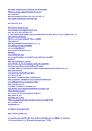 http://www.urbandictionary.com/define.php?term=g-rated 
http://www.ascssf.org.sy/dict-fayez-arab-eng.htm 
www.ajeeb.com/ 
www.islamguiden.com/do3a/index57ac.html?d3a=18 
https://www.donateforislam.com/index.php 
www.altareekh.com/ 
http://dynamo.dictionary.com/ 
www.smh.com.au/environment/earth-hour/ 
www.taimiah.org/books02.asp?pid=1 
C:Usersnawaf.damenDesktopdeskshortsConfessions of an economic hit man - Google Books.mht 
www.projectsyndicate.org/ 
http://www.emel.com/article?id=105&a_id=2503 
islamicwp.com/ 
www.egyptiantalks.org/invb/?showtopic=31373 
www.adviceguide.org.uk/index.htm 
www.encyclopedia.com/ 
www.numa.com/ref/acronym.htm 
a4esl.org/ 
www.englishpage.com/ 
www.xpresstranslations.com/english-arabic_dictionary_online.html 
a4esl.org/ 
www.harunyahya.net/V2/Lang/en 
www.pathways.cu.edu.eg/subpages/Health_AR-Engine.htm 
http://www.hizmetbooks.org/AdobeBooks/Ethics.pdf 
http://www.feedo.net/medicalencyclopedia/bodyhealth/eyehealth/RetinalDetachment.htm 
www.sawtordon.com 
www.facebook.com/directory/groups/A 
www.islamweb.net 
www.lkpsec.com/website/Book%20Building.htm 
www.investopedia.com/terms/c/cross-currency-transaction.asp 
www.advfn.com/money-words_letter_A.html 
sqarra.wordpress.com/ 
http://www.iraqnaa.com/ico/flowers2.htm 
www.arthafez.com/Gallery/Flowers/Enlarge%20View/03.htm 
http://kids.islamweb.net/ 
www.epa.gov/climatechange/kids/version2.html 
www.ebdaa.8k.com 
http://www.mar2a.com/ 
http://www.lojainiat.com/index.cfm?do=cms.con&contentid=66889 
www.freeblood.com/ 
thepiratebay.org/ 
onlinebooks.library.upenn.edu/ 
www.classicbookshelf.com/ 
www.google.ca/search?hl=en&q=free+electronic+books&meta=&aq=2&oq=free+electronic 
http://torrentfreak.com/top-10-largest-file-sharing-sites-110828/  