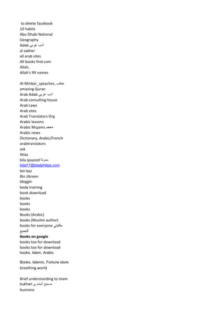 to delete facebook 
10 habits 
Abu Dhabi National Geography 
Adab أدب عربي 
al sakher 
all arab sites 
All books find com 
Allah, 
Allah's 99 names 
Al-Minbar_speaches, خطب 
amazing Quran 
Arab Adab أدب عربي 
Arab consulting house 
Arab Laws 
Arab sites 
Arab Translators Org 
Arabic lessons 
Arabic Mujams معجم 
Arabic news 
Dictionary, Arabic/French 
arabtranslators 
ask 
Atlas 
bila qoyood مدونة 
bilal17@bilalphilips.com 
bin baz 
Bin Jibreen 
bloggin 
body training 
book download 
books 
books 
books 
Books (Arabic) 
books (Muslim author) 
books for everyone مكتبتي 
للجميع 
Books on google 
books too for download 
books too for download 
books, Islam, Arabic 
Books, Islamic, Fortune store 
breathing world 
Brief understanding to Islam 
bukhari صحيح البخاري 
business  