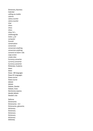Dictionary, Busniess 
Calendar 
callilng via mobile 
calories 
calory counter 
calory counter 
chat 
chess 
chess 
chess 
chess رائعة 
childrenguide 
Colon قولون 
computer 
Consult 
conversation 
conversion 
conversion anything 
conversion anything 
converts to Islam+ vids 
copy screen 
create sites 
Currency converter 
currency converter 
Currency converter 
Dictionary, Customs 
dawa 
dawa 
Dawa - 80 languages 
Dawa 41 Languages 
Dawa course 
Dawa course 
debate 
debate 
Debate, Deedat 
Debate, Estes 
Dectionary express 
deedat debate 
Deedat's site 
Defense 
Dictionaries 
Dictionaries - A-E 
Dictionaries, glossaries 
dictionary 
Dictionary 
Dictionary 
Dictionary 
dictionary 
dictionary  