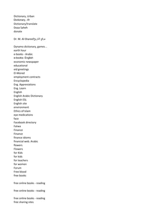 Dictionary, Urban 
Dictionary, فلك 
Dictionary/translate 
Doaa Saheh 
donate 
Dr. M. Al-Shareef موقع التاريخ 
Dynamo dictionary, games .. 
earth hour 
e-books - Arabic 
e-books- English 
economic newspaper 
educational 
eid greetings 
El-Mored 
employment contracts 
Encyclopedia 
Eng. Appreviations 
Eng. Learn 
English 
English Arabic Dictionary 
English ESL 
English site 
environment 
Ethics of Islam 
eye medications 
face 
Facebook directory 
Fatwa 
Finance 
Finance 
finance idioms 
financial web. Arabic 
flowers 
Flowers 
for Kids 
for kids 
for teachers 
for women 
Forum 
Free blood 
free books 
free online books - reading 
free online books - reading 
free online books - reading 
free sharing sites  