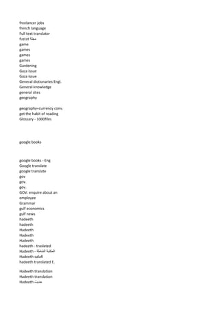 freelancer jobs 
french language 
Full text translator 
fustat مجلة 
game 
games 
games 
games 
Gardening 
Gaza issue 
Gaza issue 
General dictionaries Engl. 
General knowledge 
general sites 
geography 
geography+currency conv. 
get the habit of reading 
Glossary - 1000files 
google books 
google books - Eng 
Google translate 
google translate 
gov 
gov. 
gov. 
GOV. enquire about an employee 
Grammar 
gulf economics 
gulf news 
hadeeth 
hadeeth 
Hadeeth 
Hadeeth 
Hadeeth 
hadeeth - traslated 
Hadeeth - المكتبة الشاملة 
Hadeeth salafi 
hadeeth translated E. 
Hadeeth translation 
Hadeeth translation 
Hadeeth حديث 
 