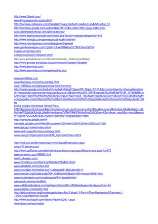 http://www.3desk.com/ 
www.languageguide.org/english/ 
http://translate.reference.com/translate?query=default+rate&src=en&dst=ar&v=1.0 
http://translate.google.com.sa/translate?hl=en&sl=ar&u=http://www.fustat.com 
www.albinoblacksheep.com/games/bloxorz 
http://www.bigmoneyarcade.com/index.php?action=playgame&gameid=848 
http://www.miniclip.com/games/youda-sushi-chef/en/ 
http://www.roundgames.com/onlinegame/Baseball 
www.gardendesigner.com/?gclid=CJ-W0ODklooCFTBcFQodv0jPnA 
ingaza.wordpress.com/ 
justicenownetwork.blogspot.com/ 
http://www.alphadictionary.com/directory/Specialty_Dictionaries/Military/ 
http://www.project-syndicate.org/commentary/hassan4/English 
http://www.elahmad.com/ 
http://www.geovisite.com/en/geoweather.php 
www.worldatlas.com 
www.flyingway.com/ar/hs-reeding.html 
www.1000files.com/glossary/index.html?term=sp 
http://books.google.com/books?id=iur6q4VhWgYC&pg=PR11&lpg=PR11&dq=committee+for+the+settlement+ of+negotiable+instruments+disputes&source=bl&ots=pHLoW2_5OY&sig=aWXlJdNzW8eFO1tP_19TsKURbUs&hl=en&ei=xOXRTpiHMcfh8AOk85npDw&sa=X&oi=book_result&ct=result&resnum=3&ved=0CDcQ6AEwAg#v=onepage&q=committee%20for%20the%20settlement%20of%20negotiable%20instruments%20disputes&f=false 
books.google.com/books?id=nJFFrLX- 924C&printsec=frontcover&dq=Confessions+of+an+Economic+Hit+Man&source=bl&ots=fyqLGhaf7e&sig=UijX8MrkkrW2jly8dK5dhd8cJ6w&hl=en&ei=aj7VTNWMKYfNhAeSoaGkBQ&sa=X&oi=book_result&ct=result&resnum=9&ved=0CD8Q6AEwCA&safe=active#v=onepage&q&f=false 
http://translate.google.com/# 
translate.google.com/#nl|en|Discussieer%20mee%20in%20het%20forum!%20 
www.dzit.gov.sa/en/index.shtml 
www.aad.org/public/resources/gov.html 
www.usa.gov/Agencies/Federal/All_Agencies/index.shtml 
http://mol.gov.sa/Services/Inquiry/NonSaudiEmpInquiry.aspx 
awady77.jeeran.com/ 
http://www.gulfbase.com/site/interface/arabic/companyprofilesummary.aspx?c=673 
www.ameinfo.com/198890.html 
hadith.al-islam.com/ 
www.2muslims.com/directory/Detailed/225452.shtml 
www.almaktba.com/index.php 
www.nourallah.com/azkar.asp?CategoryID=1&SubjectID=2 
www.taimiah.org/Display.asp?ID=33&t=book24&pid=2&f=moqza-00061.htm 
www.muslimtents.com/muslimguide/13-Hadeeth.html 
islamport.com/ms.html#info 
www.salafipublications.com/sps/sp.cfm?secID=HAD&loadpage=displaysection.cfm 
www.halalco.com/hadith.html 
http://abdurrahman.org/knowledge/Abbas-Abu-Yahya/11-Part-1-The-Ahadeeth-of-Tawheed_- _www.AbdurRahman.org.pdf 
http://www.sunnipath.com/library/Hadith/S0001.aspx 
www.dorar.net/enc/hadith  