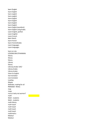 learn English 
learn English 
learn english 
learn english 
learn English 
learn English 
learn English 
learn English 
learn English (excellent) 
learn English using Arabic 
Learn English, perfect 
Learn Engllish 
Learn French 
learn french 
learn French 
learn French/Arabic 
Learn languages 
Learn languages 
learn on site 
LESSONS BIN OTHAIMAIN 
library 
library 
library 
Library 
library 
Libraray Arabic الوقفية 
Library Arabic 
Library Arabic 
listen to English 
live translator 
Live translator 
Loading 
Majala 
Maktaba, reading for all 
Maktabati - library 
map 
maps 
marry 4 why not women? 
math 
Math - students 
Math - students 
math library 
math teach 
math teach 
math teach 
math teach 
mathmatics 
Medical 
Medical  