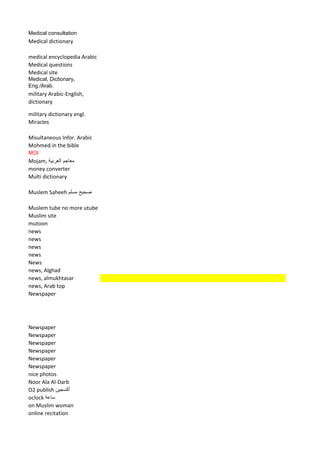 Medical consultation 
Medical dictionary 
medical encyclopedia Arabic 
Medical questions 
Medical site 
Medical, Dictionary, Eng./Arab. 
military Arabic-English, dictionary 
military dictionary engl. 
Miracles 
Misultaneous Infor. Arabic 
Mohmed in the bible 
MOI 
Mojam, معاجم العربية 
money converter 
Multi dictionary 
Muslem Saheeh صحيح مسلم 
Muslem tube no more utube 
Muslim site 
mutoon 
news 
news 
news 
news 
News 
news, Alghad 
news, almukhtasar 
news, Arab top 
Newspaper 
Newspaper 
Newspaper 
Newspaper 
Newspaper 
Newspaper 
Newspaper 
nice photos 
Noor Ala Al-Darb 
O2 publish أكسجين 
oclock ساعة 
on Muslim woman 
online recitation  