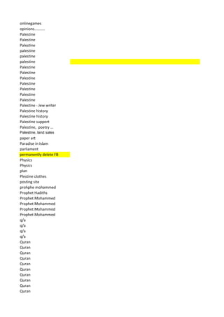 onlinegames 
opinions……….. 
Palestine 
Palestine 
Palestine 
palestine 
palestine 
palestine 
Palestine 
Palestine 
Palestine 
Palestine 
Palestine 
Palestine 
Palestine 
Palestine - Jew writer 
Palestine history 
Palestine history 
Palestine support 
Palestine, poetry … 
Palestine, land sales 
paper art 
Paradise in Islam 
parliament 
permanently delete FB 
Physics 
Physics 
plan 
Plestine clothes 
posting site 
prohphe mohammed 
Prophet Hadiths 
Prophet Mohammed 
Prophet Mohammed 
Prophet Mohammed 
Prophet Mohammed 
q/a 
q/a 
q/a 
q/a 
Quran 
Quran 
Quran 
Quran 
Quran 
Quran 
Quran 
Quran 
Quran 
Quran  