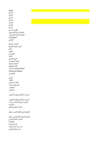zakat 
الاسلام 
الاسلام 
الاسلام 
الإسلام 
الأردنية 
الأسلام 
البوابة 
التقويم الدراسي 
الجمعية الدولية للمترجمين 
الجمعية الدولية للمترجمين 
translators 
الحويني 
الدستور الأردنية 
السيرة النبوية الشريفة 
الشام 
الشبيلي 
الشعراوي 
الشفاء 
الشيخ الطريفي 
الشيعة المجرمون 
الصحف العربية 
العدل Justice 
العلاقة الفلسطينية الأردنية 
Historical relation 
القرضاوي 
القرني 
الكبائر 
الكتاب الإسلامي 
المترجمين العرب 
المختصر 
المختصر 
المرصد الإسلامي لمقاومة التنصير 
المرصد الإسلامي لمقاومة التنصير 
المركز العربي للأبحاث ودراسة 
السياسات 
المركز الوطني للوثائق 
المعاجم العربية كلها، قاموس، معجم 
المعاجم العربية كلها، قاموس، معجم 
المؤسسة العامة للموانئ 
النقشبندية 
الوعد السورية 
أبو عرب شاعر الثورة 
أبي إسحاق الحويني 
 