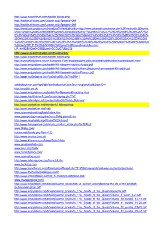 http://www.searchtruth.com/hadith_books.php 
http://hadith.al-islam.com/Loader.aspx?pageid=261 
http://hadith.al-islam.com/Loader.aspx?pageid=261 
http://translate.google.com/translate?hl=en&sl=ar&u=http://www.alhawali.com/index.cfm%3Fmethod%3Dhome. showFahras%26id%3D7000401%26ftp%3DHadeeth&prev=/search%3Fq%3D%25D9%2584%25D8%25A7%2B%25D9%258A%25D8%25A4%25D9%2585%25D9%2586%2B%25D8%25A3%25D8%25AD%25D8%25AF% 25D9%2583%25D9%2585%2B%25D8%25AD%25D8%25AA%25D9%2589%2B%25D8%25A3%25D9%2583%25D9%2588%25D9%2586%2B%25D8%25A3%25D8%25AD%25D8%25A8%26hl%3Den%26safe%3Dactive%26biw%3D1117%26bih%3D767%26prmd%3Dimvns&sa=X&ei=cat- UP_wN82BhQfe04CIBQ&ved=0CGgQ7gEwCQ 
http://www.beautifulislam.net/halalharam/ 
http://www.searchtruth.com/hadith_books.php 
http://sunnahfollowers.net/An-Nawawis-Forty-Hadiths/www.adly.net/deed/hadith/other/hadithnawawi.html 
http://www.enjoyislam.com/hadith/40-Nawawy-Hadiths/Arabic.pdf 
http://www.enjoyislam.com/hadith/40-Nawawy-Hadiths/the-collection-of-an-nawawi-40-hadith.pdf 
http://www.enjoyislam.com/hadith/40-Nawawy-Hadiths/French.pdf 
http://www.guidedways.com/qudsihadith.php?hadith=1 
sahihalbukhari.com/sps/sbk/sahihalbukhari.cfm?scn=dspbookfull&BookID=1 
http://ahadith.co.uk/ 
http://www.enjoyislam.com/hadith/An-Nawawis40Hadiths.html 
http://www.hadith-sharif.com/forumdisplay.php?f=7 
http://www.islam4you.info/contents/Hadith/Sahih_Bukhari/ 
http://www.wathakker.net/wonderful_telawat/#top 
http://www.wathakker.net/Hajj/ 
www.islamweb.net/hajjflash/index.htm 
www.passport.gov.sa/cgi-bin/form1/Haj_permit.htm 
http://www.isnahalal.ca/pdf/Halal%20info.pdf 
http://www.harunyahya.com/en.m_product_index.php?l=17&t=1 
www.9haty.com/ 
hukam.net/family.php?fam=123 
http://www.anuice.com.sa/ 
http://www.khayma.com/hawaj/3oshb.htm 
www.janatalashab.com/ 
www.arcri.org/hijab/ 
www.hyperhistory.com/ 
www.islamstory.com/ 
http://www.islam-guide.com/frm-ch1.htm 
www.booking.com 
http://www.sunniforum.com/forum/showthread.php?31959-Easy-and-Fast-way-to-memorize-Quran 
http://www.thehumancatalogue.com/ 
http://www.internetslang.com/OTC-meaning-definition.asp 
www.thedeenshow.com/ 
http://www.enjoyislam.com/books/islamic_books/fiqh-us-seerah-understanding-the-life-of-the-prophet- muhammad-pbuh.pdf 
http://www.enjoyislam.com/books/islamic_books/In_The_Shade_of_the_Quran/appendix.pdf 
http://www.enjoyislam.com/books/islamic_books/In_The_Shade_of_the_Quran/volume_1_surah_1-2.pdf 
http://www.enjoyislam.com/books/islamic_books/In_The_Shade_of_the_Quran/volume_10_surahs_12-15.pdf 
http://www.enjoyislam.com/books/islamic_books/In_The_Shade_of_the_Quran/volume_11_surahs_16-20.pdf 
http://www.enjoyislam.com/books/islamic_books/In_The_Shade_of_the_Quran/volume_12_surahs_21-25.pdf 
http://www.enjoyislam.com/books/islamic_books/In_The_Shade_of_the_Quran/volume_13_surahs_26-32.pdf  