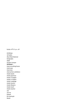 Kutub كتب عربية بالآلاف 
Al-Minbar 
10 habits 
Abu Dhabi National Geography 
Adab 
Al Aqsa mosque 
Al-Rased .. 
Arab consulting house 
Arab Laws 
Arab sites 
Arab writers exhibition 
Arabic books 
Arabic grammar 
Arabic in English 
Arabic in English 
Arabic Language 
Arabic lessons 
Arabic Mujams 
Arabic teach 
Arabic teacher 
ask 
ask me 
baheth 
bin taymiyah 
Books  