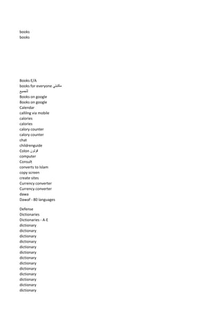 books 
books 
Books E/A 
books for everyone مكتبتي 
للجميع 
Books on google 
Books on google 
Calendar 
callilng via mobile 
calories 
calories 
calory counter 
calory counter 
chat 
childrenguide 
Colon قولون 
computer 
Consult 
converts to Islam 
copy screen 
create sites 
Currency converter 
Currency converter 
dawa 
Dawaf - 80 languages 
Defense 
Dictionaries 
Dictionaries - A-E 
dictionary 
dictionary 
dictionary 
dictionary 
dictionary 
dictionary 
dictionary 
dictionary 
dictionary 
dictionary 
dictionary 
dictionary 
dictionary  