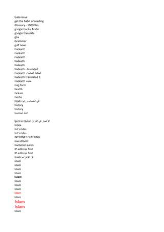 Gaza issue 
get the habit of reading 
Glossary - 1000files 
google books Arabic 
google translate 
gov 
Grammar 
gulf news 
Hadeeth 
Hadeeth 
Hadeeth 
hadeeth 
hadeeth 
hadeeth - traslated 
Hadeeth - المكتبة الشاملة 
hadeeth translated E. 
Hadeeth حديث 
Hajj form 
health 
Hekam 
Herbs 
hijab في الحجاب وردود 
history 
history 
human cat. 
Ijazz in Quran الإعجاز في القرآن 
Index 
Int' codes 
Int' codes 
INTERNET FILTERING 
investment 
Invitation cards 
IP address find 
IP address find 
Iraab فن الإعراب 
islam 
islam 
Islam 
Islam 
Islam 
Islam 
Islam 
Islam 
Islam 
Islam 
Islam 
Islam 
Islam  