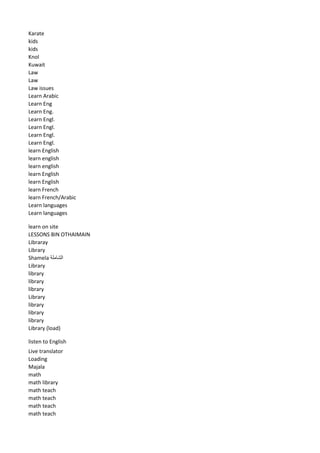 Karate 
kids 
kids 
Knol 
Kuwait 
Law 
Law 
Law issues 
Learn Arabic 
Learn Eng 
Learn Eng. 
Learn Engl. 
Learn Engl. 
Learn Engl. 
Learn Engl. 
learn English 
learn english 
learn english 
learn English 
learn English 
learn French 
learn French/Arabic 
Learn languages 
Learn languages 
learn on site 
LESSONS BIN OTHAIMAIN 
Libraray 
Library 
Shamela الشاملة 
Library 
library 
library 
library 
Library 
library 
library 
library 
Library (load) 
listen to English 
Live translator 
Loading 
Majala 
math 
math library 
math teach 
math teach 
math teach 
math teach  